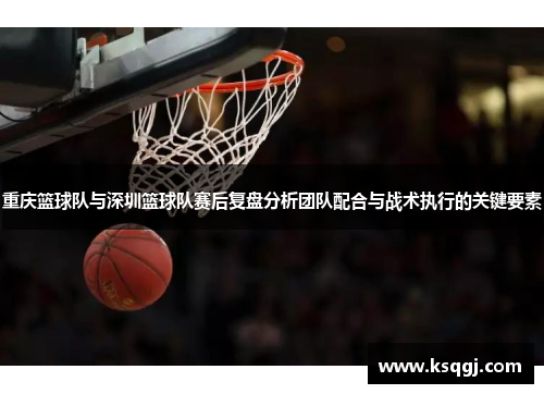 重庆篮球队与深圳篮球队赛后复盘分析团队配合与战术执行的关键要素