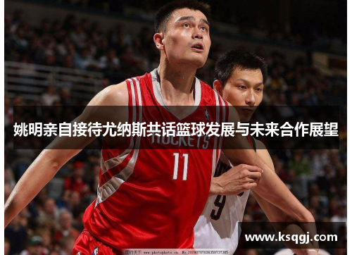 姚明亲自接待尤纳斯共话篮球发展与未来合作展望