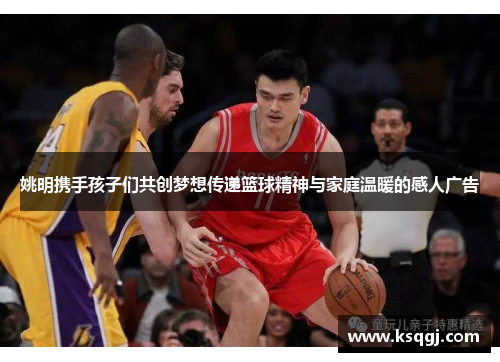 姚明携手孩子们共创梦想传递篮球精神与家庭温暖的感人广告