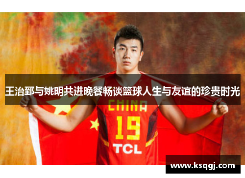 王治郅与姚明共进晚餐畅谈篮球人生与友谊的珍贵时光