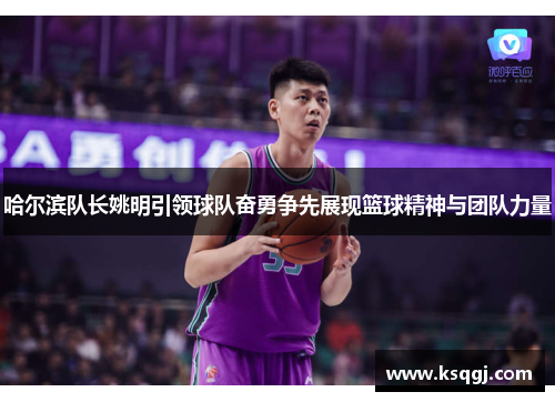 哈尔滨队长姚明引领球队奋勇争先展现篮球精神与团队力量