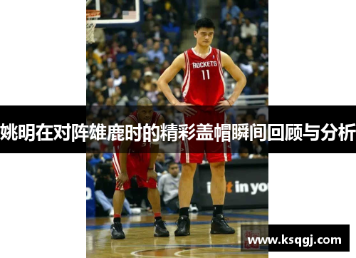 姚明在对阵雄鹿时的精彩盖帽瞬间回顾与分析