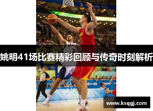 姚明41场比赛精彩回顾与传奇时刻解析