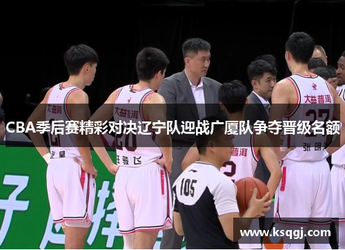 CBA季后赛精彩对决辽宁队迎战广厦队争夺晋级名额