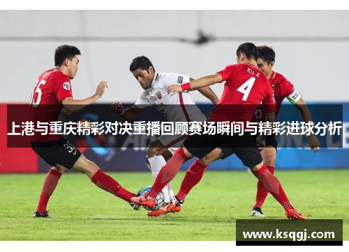 上港与重庆精彩对决重播回顾赛场瞬间与精彩进球分析