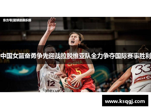 中国女篮奋勇争先迎战拉脱维亚队全力争夺国际赛事胜利