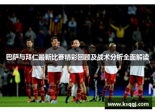 巴萨与拜仁最新比赛精彩回顾及战术分析全面解读